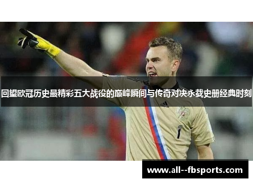 回望欧冠历史最精彩五大战役的巅峰瞬间与传奇对决永载史册经典时刻