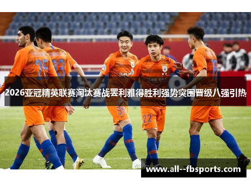 2026亚冠精英联赛淘汰赛战罢利雅得胜利强势突围晋级八强引热 2026亚冠精英联赛淘汰赛战罢利雅得胜利强势突围晋级八强引热
